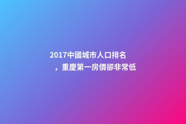 2017中國城市人口排名，重慶第一房價卻非常低